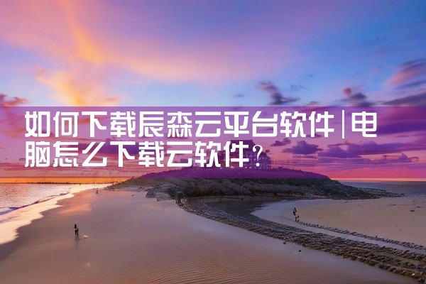如何下载辰森云平台软件